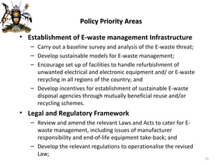 Policy Priority Areas Establishment of E-waste management Infrastructure Carry out a baseline survey and analysis of the E-waste threat; Develop sustainable models for E-waste management; Encourage set up of facilities to handle refurbishment of unwanted electrical and electronic equipment and/ or E-waste recycling in all regions of the country; and Develop incentives for establishment of sustainable E-waste disposal agencies through mutually beneficial reuse and/or recycling schemes. Legal and Regulatory Framework Review and amend the relevant Laws and Acts to cater for E-waste management, including issues of manufacturer responsibility and end-of-life equipment take-back; and Develop the relevant regulations to operationalise the revised Law; 