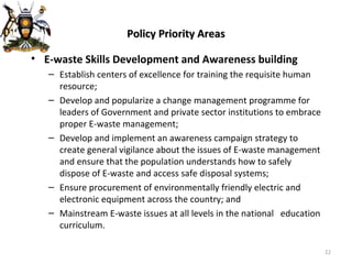 Policy Priority Areas E-waste Skills Development and Awareness building Establish centers of excellence for training the requisite human resource; Develop and popularize a change management programme for leaders of Government and private sector institutions to embrace proper E-waste management; Develop and implement an awareness campaign strategy to create general vigilance about the issues of E-waste management and ensure that the population understands how to safely dispose of E-waste and access safe disposal systems; Ensure procurement of environmentally friendly electric and electronic equipment across the country; and Mainstream E-waste issues at all levels in the national  education curriculum. 