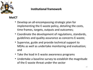 Institutional framework MoICT Develop an all-encompassing strategic plan for implementing the E-waste policy, detailing the costs, time frames, targets, outputs and outcomes; Coordinate the development of regulations, standards, guidelines and quality assurance as concerns E-waste;  Supervise, guide and provide technical support to MDAs as well as undertake monitoring and evaluation; and  Take the lead in E-waste awareness programs Undertake a baseline survey to establish the magnitude of the E-waste threat under the sector 