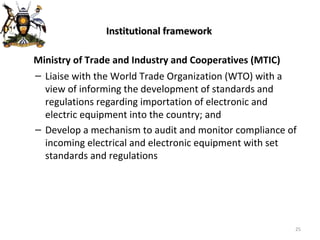 Institutional framework   Ministry of Trade and Industry and Cooperatives (MTIC) Liaise with the World Trade Organization (WTO) with a view of informing the development of standards and regulations regarding importation of electronic and electric equipment into the country; and Develop a mechanism to audit and monitor compliance of incoming electrical and electronic equipment with set standards and regulations 