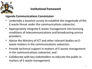 Institutional framework Uganda Communications Commission Undertake a baseline survey to establish the magnitude of the E-waste threat under the communications subsector; Appropriately integrate E-waste management into licensing conditions of telecommunications and broadcasting service providers; Advise the Ministry of ICT and other relevant bodies on E-waste matters in the communications subsector; Provide technical support in matters of E-waste management in the communications subsector; and Collaborate with key stakeholders to educate the public in matters of E-waste management. 