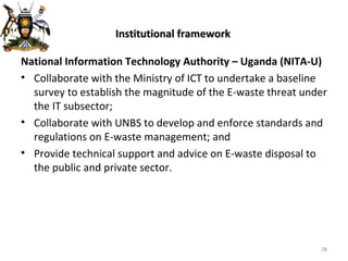 Institutional framework National Information Technology Authority – Uganda (NITA-U) Collaborate with the Ministry of ICT to undertake a baseline survey to establish the magnitude of the E-waste threat under the IT subsector; Collaborate with UNBS to develop and enforce standards and regulations on E-waste management; and Provide technical support and advice on E-waste disposal to the public and private sector. 