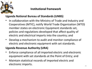 Institutional framework Uganda National Bureau of Standards (UNBS) In collaboration with the Ministry of Trade and Industry and Cooperatives (MTIC), notify World Trade Organization (WTO) member states on electronic Equipment standards set, policies and regulations developed that affect quality of electric and electrical imports into the country; and Develop a mechanism to audit and monitor compliance of electric and electronic equipment with set standards. Uganda Revenue Authority (URA) Enforce compliance of all imported electric and electronic equipment with set standards at the Point of Entry; and Maintain statistical records of imported electric and electronic imports. 