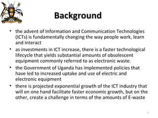 Background  the advent of Information and Communication Technologies (ICTs) is fundamentally changing the way people work, learn and interact as investments in ICT increase, there is a faster technological lifecycle that yields substantial amounts of obsolescent equipment commonly referred to as electronic waste . the Government of Uganda has implemented policies that have led to increased uptake and use of electric and electronic equipment there is projected exponential growth of the ICT industry that will on one hand facilitate faster economic growth, but on the other, create a challenge in terms of the amounts of E-waste  