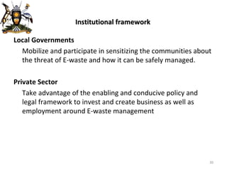 Institutional framework Local Governments Mobilize and participate in sensitizing the communities about the threat of E-waste and how it can be safely managed. Private Sector Take advantage of the enabling and conducive policy and legal framework to invest and create business as well as employment around E-waste management 