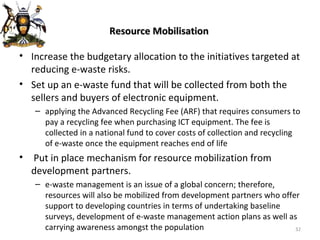 Resource Mobilisation Increase the budgetary allocation to the initiatives targeted at reducing e-waste risks.  Set up an e-waste fund that will be collected from both the sellers and buyers of electronic equipment. applying the Advanced Recycling Fee (ARF) that requires consumers to pay a recycling fee when purchasing ICT equipment. The fee is collected in a national fund to cover costs of collection and recycling of e-waste once the equipment reaches end of life Put in place mechanism for resource mobilization from development partners. e-waste management is an issue of a global concern; therefore, resources will also be mobilized from development partners who offer support to developing countries in terms of undertaking baseline surveys, development of e-waste management action plans as well as carrying awareness amongst the population 