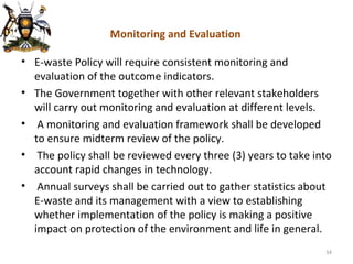 Monitoring and Evaluation E-waste Policy will require consistent monitoring and evaluation of the outcome indicators.  The Government together with other relevant stakeholders will carry out monitoring and evaluation at different levels. A monitoring and evaluation framework shall be developed to ensure midterm review of the policy. The policy shall be reviewed every three (3) years to take into account rapid changes in technology. Annual surveys shall be carried out to gather statistics about E-waste and its management with a view to establishing whether implementation of the policy is making a positive impact on protection of the environment and life in general. 