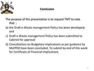 Conclusion The purpose of this presentation is to request TMT to note that  ; the Draft e-Waste management Policy has been developed; and Draft e-Waste management Policy has been submitted to Cabinet for approval  Consultations on Budgetary Implications as per guidance by  MoFPED have been concluded. To submit by end of this week for Certificate of Financial Implications. 