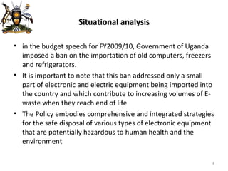 Situational analysis in the budget speech for FY2009/10, Government of Uganda imposed a ban on the importation of old computers, freezers and refrigerators . It is important to note that this ban addressed only a small part of electronic and electric equipment being imported into the country and which contribute to increasing volumes of E-waste when they reach end of life The Policy embodies comprehensive and integrated strategies for the safe disposal of various types of electronic equipment that are potentially hazardous to human health and the environment 