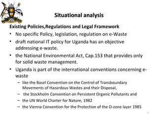 Situational analysis Existing Policies,Regulations and Legal Framework No specific Policy, legislation, regulation on e-Waste draft national IT policy for Uganda has an objective addressing e-waste.  the National Environmental Act, Cap.153 that provides only for solid waste management. Uganda is part of the international conventions concerning e-waste  like the Basel Convention on the Control of Transboundary Movements of Hazardous Wastes and their Disposal, the Stockholm Convention on Persistent Organic Pollutants and  the UN World Charter for Nature, 1982 the Vienna Convention for the Protection of the O-zone layer 1985  