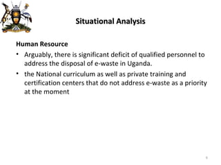 Situational Analysis Human Resource Arguably, there is significant deficit of qualified personnel to address the disposal of e-waste in Uganda. the National curriculum as well as private training and certification centers that do not address e-waste as a priority at the moment   