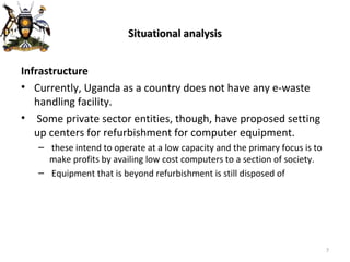 Situational analysis Infrastructure Currently, Uganda as a country does not have any e-waste handling facility. Some private sector entities, though, have proposed setting up centers for refurbishment for computer equipment. these intend to operate at a low capacity and the primary focus is to make profits by availing low cost computers to a section of society. Equipment that is beyond refurbishment is still disposed of 
