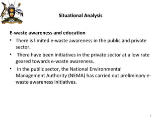Situational Analysis E-waste awareness and education There is limited e-waste awareness in the public and private sector. There have been initiatives in the private sector at a low rate geared towards e-waste awareness. In the public sector, the National Environmental Management Authority (NEMA) has carried out preliminary e-waste awareness initiatives. 