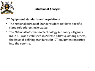 Situational Analysis ICT Equipment standards and regulations The National Bureau of Standards does not have specific standards addressing e-waste. The National Information Technology Authority – Uganda (NITA-U) was established in 2009 to address, among others, the issue of defining standards for ICT equipment imported into the country. 