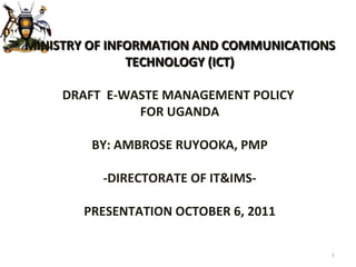 MINISTRY OF INFORMATION AND COMMUNICATIONS TECHNOLOGY (ICT) DRAFT  E-WASTE MANAGEMENT POLICY  FOR UGANDA BY: AMBROSE RUYOOKA, PMP - DIRECTORATE OF IT&IMS- PRESENTATION OCTOBER 6, 2011 