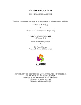 E-WASTE MANAGEMENT
TECHNICAL SEMINAR REPORT
Submitted in the partial fulfillment of the requirements for the award of the degree of
Bachelor of Technology
In
Electronics and Communication Engineering
by
V.NAGA VENKATA SATISH
(17PA1A04C4)
Under the esteemed guidance
of
Dr. Prakash Pareek
Associate Professor, ECE Department
DEPARTMENT OF ELECTRONICS & COMMUNICATION ENGINEERING
VISHNU INSTITUTE OF TECHNOLOGY(A)
(Approved by AICTE&Affiliated to JNTU Kakinada)
Accredited by NAAC and NBA
Vishnupur, Bhimavaram-534202
 