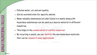  Pollutes water, air and soil quality.
 Can be overland mine for specific metals.
 Many valuable substances are also found in e-waste along with
hazardous substances can be used as a source material in different
industries.
 This helps in the conservation of earth’s resources
 By recycling e-waste, we can identify the non-hazardous materials
that can be reused in many applications
25-Sep-21
 