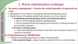 I. Inventory management – Ensures the needed quantity of materials are
used
 Management of raw material consumption during manufacturing process
 Reduce the use of hazardous material and excessive use of raw material
1. Establishing material purchase review and control procedures
 Review all the material needed for making product
 Prior to purchase all the raw materials are scrutinized to find the presence of
any hazardous substance
2. Inventory tracking system
 Strict monitoring has to be done to ensure that only the needed quantity of a
material is consumed.
II. Production-process Modification
 Modify the manufacturing process to reduce waste generation
1. Raw material change - replace hazardous material with less or non-hazardous
material
1. Waste minimization technique
 