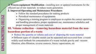 2. Process-equipment Modification - installing new or updated instruments for the
efficient use of raw materials to reduce waste generation
3. Improved Operating and Maintenance Procedures
 Follow the standard procedures for making products
 Periodical maintenance of equipments
 Organizing a training program to employees to explain the correct operating
and handling procedures, proper equipment use, maintenance schedules and
proper management of waste materials
III. Volume reduction – removing hazardous material from the non-
hazardous portion of e-waste
 Reduce the quantity or volume and cost of disposing the waste material
Different types of valuable metals can be separated and recovered from e-waste
widely used methods for concentration of e-waste include gravity and vacuum
filtration, ultra filtration, reverse osmosis, freeze vaporization, etc
 