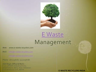 E Waste
                                     Management
Web:    www.e-waste-recyclers.com

Mail:   info@e-waste-recyclers.com

        info@e-waste-recyclers.com

Phone: 9810398787, 9310098788

Add:Regd. Office & Work :-
E-50, UPSIDC Industrial Area,
98 KM Stone, NH 2, Kosi Kotawan
Distt Mathura, U.P., INDIA                 E-WASTE RECYCLERS INDIA
 