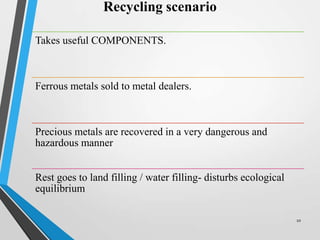 Recycling scenario
Takes useful COMPONENTS.
Ferrous metals sold to metal dealers.
Precious metals are recovered in a very dangerous and
hazardous manner
Rest goes to land filling / water filling- disturbs ecological
equilibrium
10
 