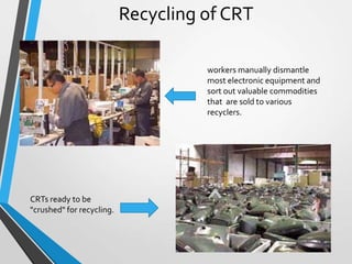 Recycling of CRT
workers manually dismantle
most electronic equipment and
sort out valuable commodities
that are sold to various
recyclers.
CRTs ready to be
"crushed" for recycling.
11
 