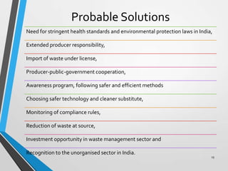 Probable Solutions
Need for stringent health standards and environmental protection laws in India,
Extended producer responsibility,
Import of waste under license,
Producer-public-government cooperation,
Awareness program, following safer and efficient methods
Choosing safer technology and cleaner substitute,
Monitoring of compliance rules,
Reduction of waste at source,
Investment opportunity in waste management sector and
Recognition to the unorganised sector in India.
15
 