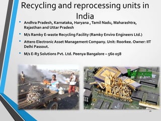 Recycling and reprocessing units in
India
• Andhra Pradesh, Karnataka, Haryana ,Tamil Nadu, Maharashtra,
Rajasthan and Uttar Pradesh
• M/s Ramky E-waste Recycling Facility (Ramky Enviro Engineers Ltd.)
• Attero Electronic Asset Management Company. Unit: Roorkee. Owner: IIT
Delhi Passout.
• M/s E-R3 Solutions Pvt. Ltd. Peenya Bangalore – 560 058
16
 