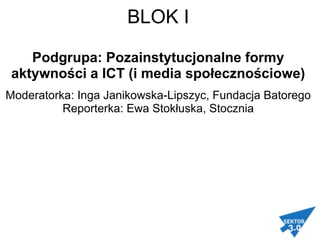 BLOK I   Podgrupa: Pozainstytucjonalne formy aktywności a ICT (i media społecznościowe) Moderatorka: Inga Janikowska-Lipszyc, Fundacja Batorego Reporterka: Ewa Stokłuska, Stocznia   