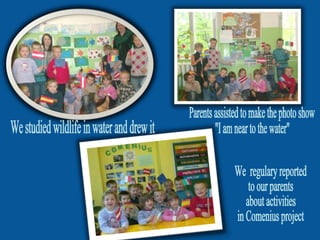 We  regulary reported  to our parents  about activities  in Comenius project We studied wildlife in water and drew it  Parents assisted to make the photo show  "I am near to the water" 