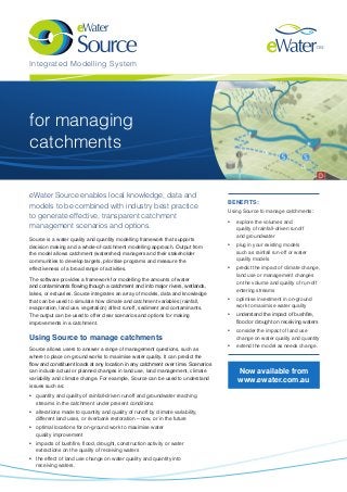 Integrated Modelling System 
benefits: 
Using Source to manage catchments: 
• explore the volumes and 
quality of rainfall-driven runoff 
and groundwater 
• plug in your existing models 
such as rainfall run-off or water 
quality models 
• predict the impact of climate change, 
land use or management changes 
on the volume and quality of run-off 
entering streams 
• optimise investment in on-ground 
work to maximise water quality 
• understand the impact of bushfire, 
flood or drought on receiving waters 
• consider the impact of land use 
change on water quality and quantity 
• extend the model as needs change. 
Source is a water quality and quantity modelling framework that supports 
decision making and a whole-of-catchment modelling approach. Output from 
the model allows catchment (watershed) managers and their stakeholder 
communities to develop targets, prioritise programs and measure the 
effectiveness of a broad range of activities. 
The software provides a framework for modelling the amounts of water 
and contaminants flowing though a catchment and into major rivers, wetlands, 
lakes, or estuaries. Source integrates an array of models, data and knowledge 
that can be used to simulate how climate and catchment variables (rainfall, 
evaporation, land use, vegetation) affect runoff, sediment and contaminants. 
The output can be used to offer clear scenarios and options for making 
improvements in a catchment. 
Using Source to manage catchments 
Source allows users to answer a range of management questions, such as 
where to place on-ground works to maximise water quality. It can predict the 
flow and constituent loads at any location in any catchment over time. Scenarios 
can include actual or planned changes in land use, land management, climate 
variability and climate change. For example, Source can be used to understand 
issues such as: 
• quantity and quality of rainfall-driven runoff and groundwater reaching 
streams in the catchment under present conditions 
• alterations made to quantity and quality of runoff by climate variability, 
different land uses, or riverbank restoration – now, or in the future 
• optimal locations for on-ground work to maximise water 
quality improvement 
• impacts of bushfire, flood, drought, construction activity or water 
extractions on the quality of receiving waters 
• the effect of land use change on water quality and quantity into 
receiving waters. 
Now available from 
www.ewater.com.au 
for managing 
catchments 
eWater Source enables local knowledge, data and 
models to be combined with industry best practice 
to generate effective, transparent catchment 
management scenarios and options. 
 