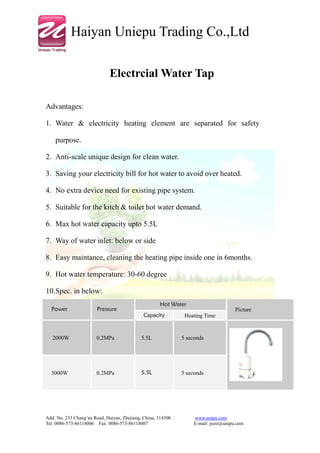 Haiyan Uniepu Trading Co.,Ltd

                              Electrcial Water Tap

Advantages:

1. Water & electricity heating element are separated for safety

    purpose.

2. Anti-scale unique design for clean water.

3. Saving your electricity bill for hot water to avoid over heated.

4. No extra device need for existing pipe system.

5. Suitable for the kitch & toilet hot water demand.

6. Max hot water capacity upto 5.5L

7. Way of water inlet: below or side

8. Easy maintance, cleaning the heating pipe inside one in 6months.

9. Hot water temperature: 30-60 degree

10.Spec. in below:
                                                     Hot Water
  Power                 Pressure                                                      Picture
                                              Capacity         Heating Time


   2000W               0.2MPa                5.5L             5 seconds




  3000W                0.2MPa                5.5L             5 seconds




Add: No. 233 Chang’an Road, Haiyan, Zhejiang, China, 314300        www.unipu.com
Tel: 0086-573-86118006 Fax: 0086-573-86118007                      E-mail: jussi@unipu.com
 