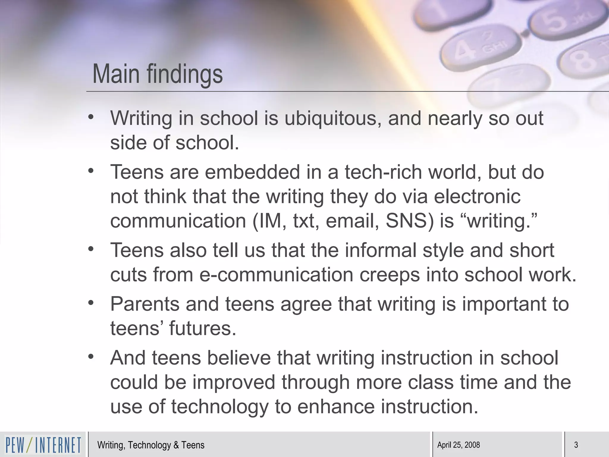 Main findings Writing in school is ubiquitous, and nearly so out side of school.  Teens are embedded in a tech-rich world, but do not think that the writing they do via electronic communication (IM, txt, email, SNS) is “writing.” Teens also tell us that the informal style and short cuts from e-communication creeps into school work. Parents and teens agree that writing is important to teens’ futures. And teens believe that writing instruction in school could be improved through more class time and the use of technology to enhance instruction. 