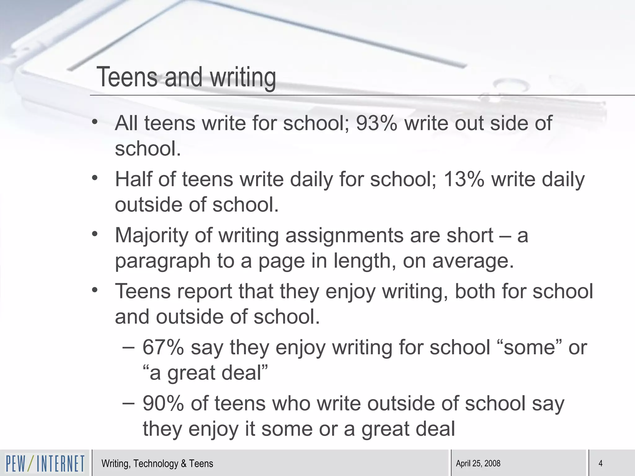 Teens and writing All teens write for school; 93% write out side of school. Half of teens write daily for school; 13% write daily outside of school. Majority of writing assignments are short – a paragraph to a page in length, on average. Teens report that they enjoy writing, both for school and outside of school. 67% say they enjoy writing for school “some” or “a great deal” 90% of teens who write outside of school say they enjoy it some or a great deal 