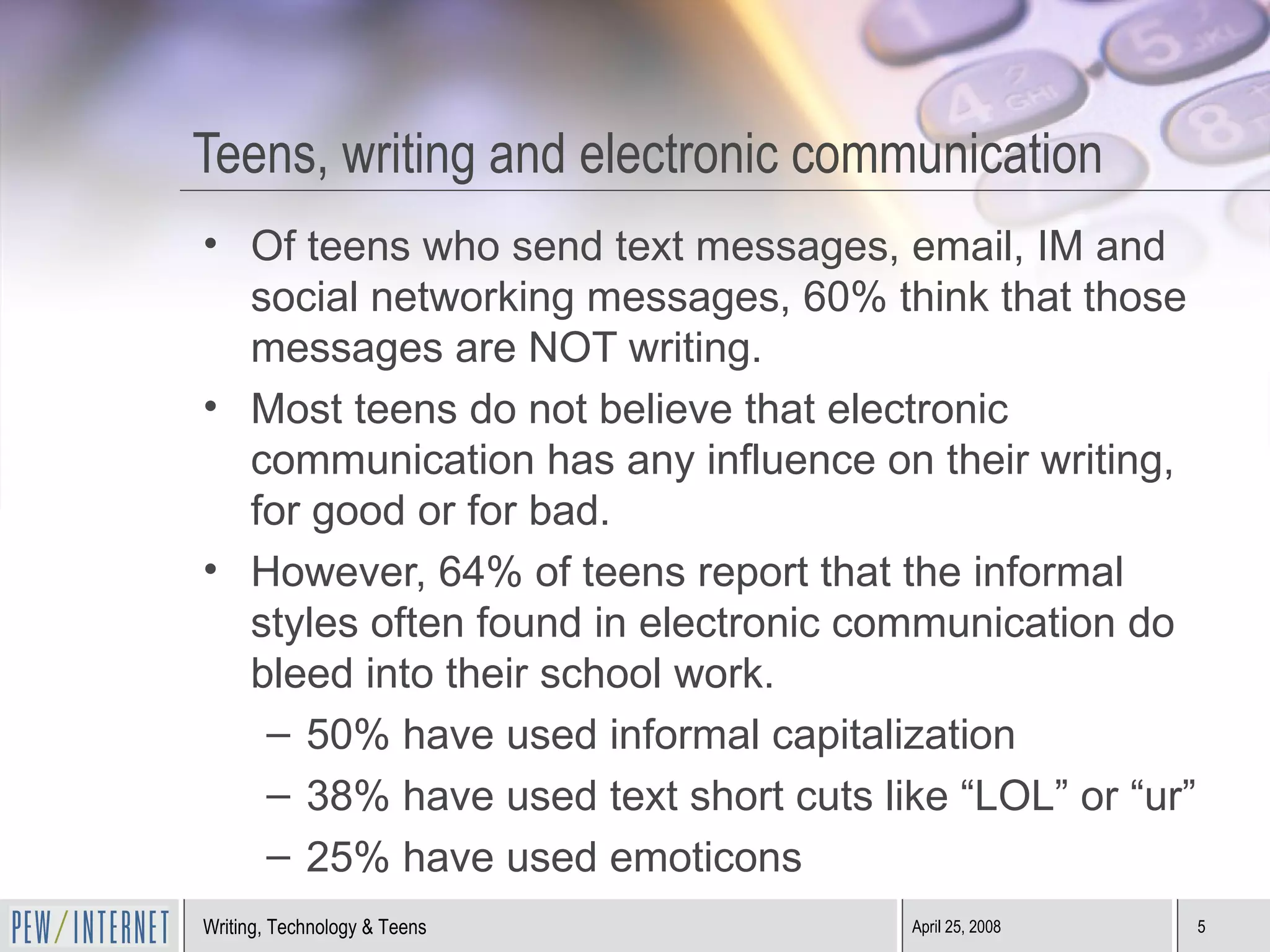 Teens, writing and electronic communication Of teens who send text messages, email, IM and social networking messages, 60% think that those messages are NOT writing. Most teens do not believe that electronic communication has any influence on their writing, for good or for bad. However, 64% of teens report that the informal styles often found in electronic communication do bleed into their school work. 50% have used informal capitalization 38% have used text short cuts like “LOL” or “ur” 25% have used emoticons 