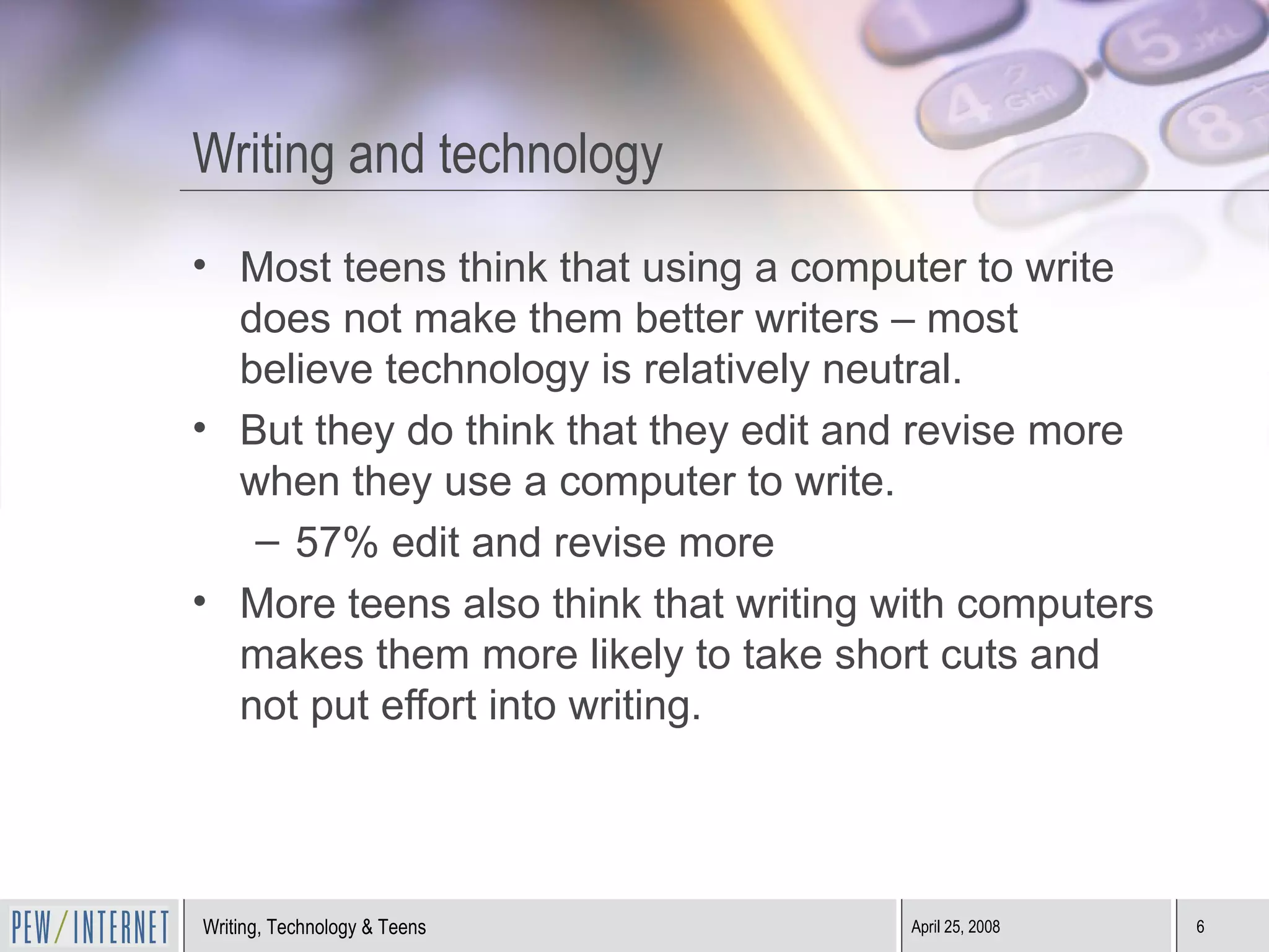 Writing and technology Most teens think that using a computer to write does not make them better writers – most believe technology is relatively neutral. But they do think that they edit and revise more when they use a computer to write. 57% edit and revise more More teens also think that writing with computers makes them more likely to take short cuts and not put effort into writing. 