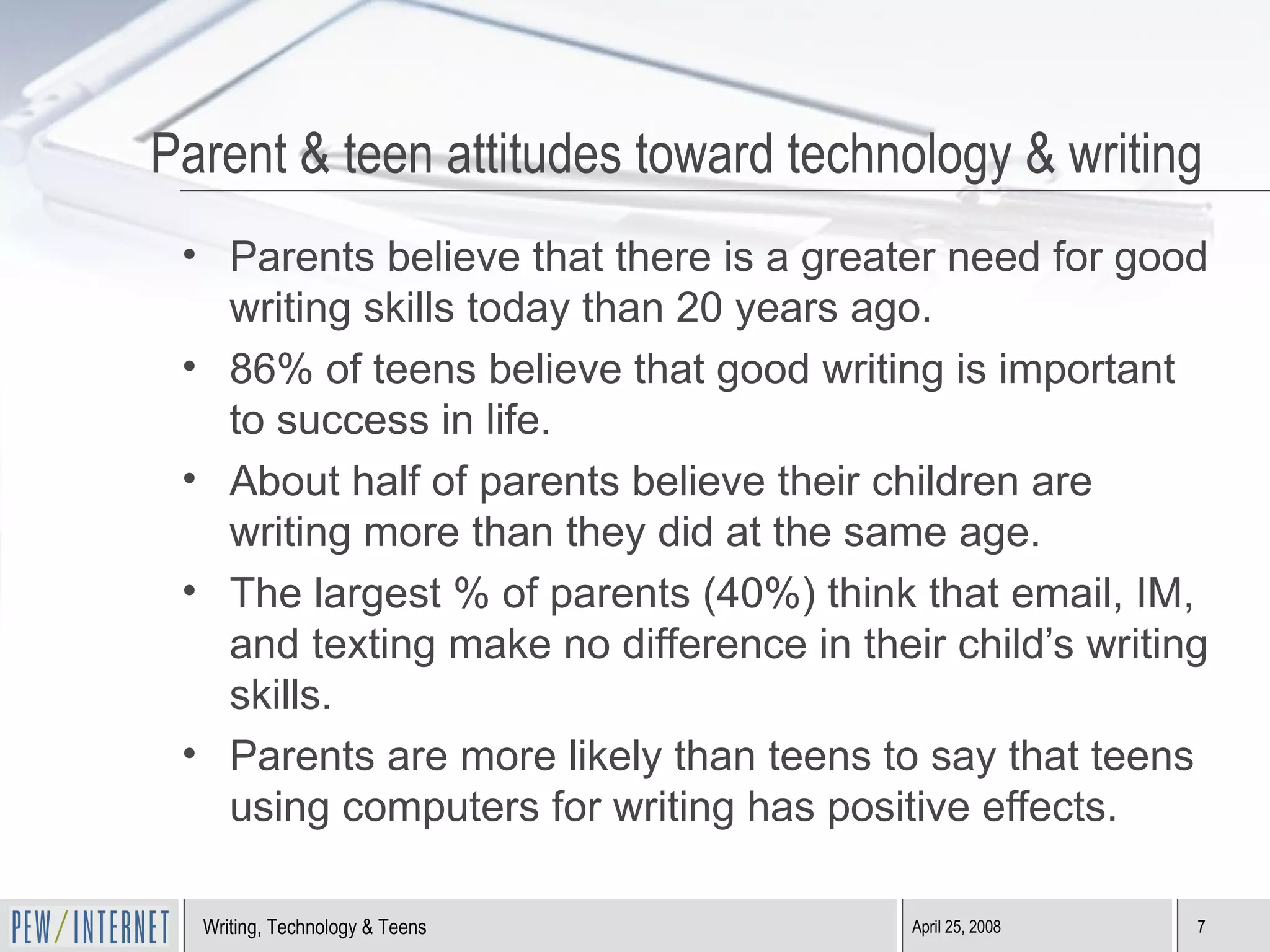 Parent & teen attitudes toward technology & writing Parents believe that there is a greater need for good writing skills today than 20 years ago. 86% of teens believe that good writing is important to success in life. About half of parents believe their children are writing more than they did at the same age. The largest % of parents (40%) think that email, IM, and texting make no difference in their child’s writing skills. Parents are more likely than teens to say that teens using computers for writing has positive effects. 