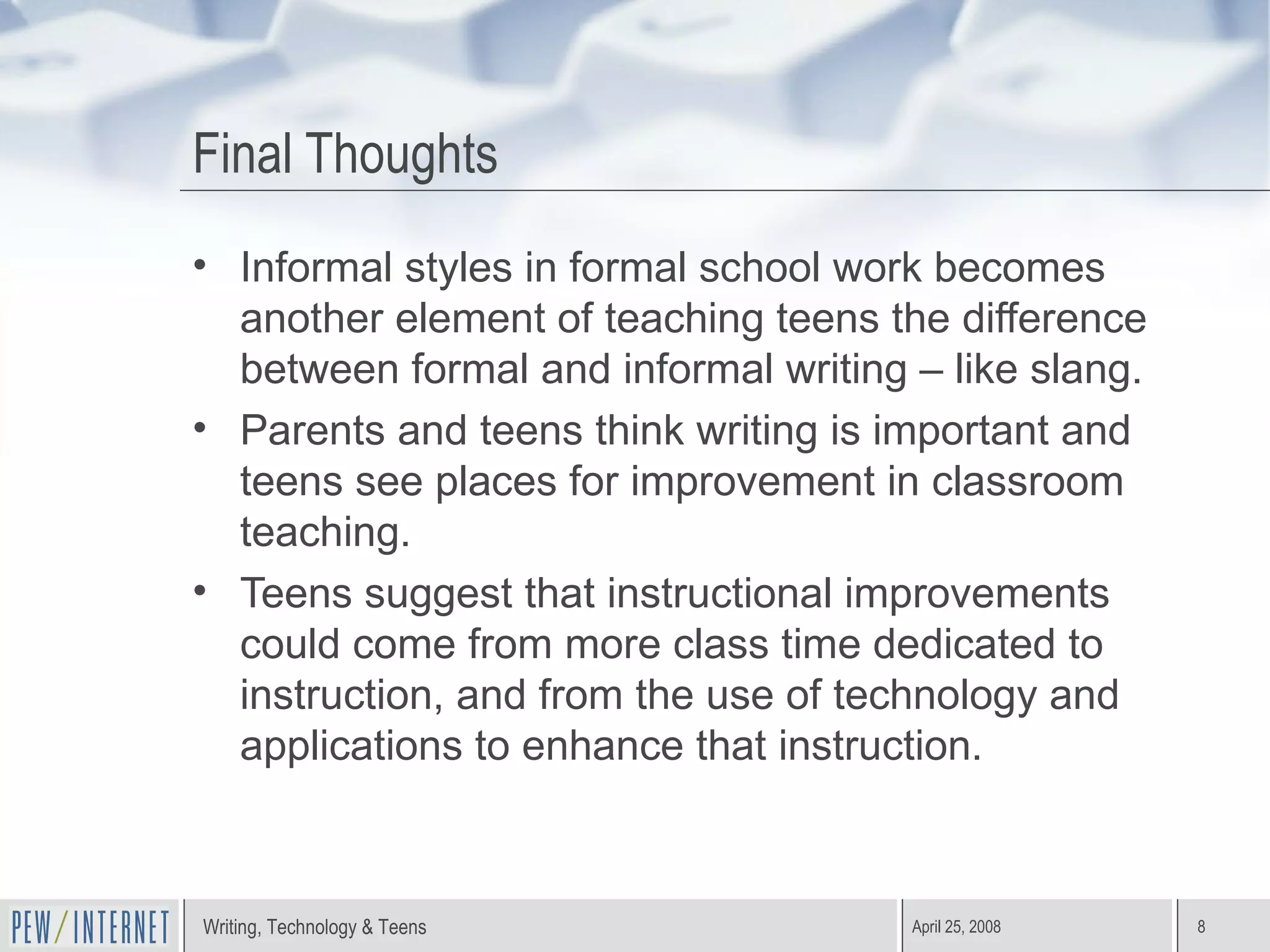Final Thoughts Informal styles in formal school work becomes another element of teaching teens the difference between formal and informal writing – like slang. Parents and teens think writing is important and teens see places for improvement in classroom teaching. Teens suggest that instructional improvements could come from more class time dedicated to instruction, and from the use of technology and applications to enhance that instruction. 