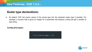 New Features - PHP 7.0.X -
Scalar type declarations:
● By default, PHP will coerce values of the wrong type into the expected scalar type if possible. For
example, a function that is given an integer for a parameter that expects a string will get a variable of
type string.
Config strict types:
 