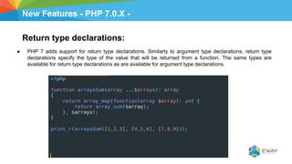 New Features - PHP 7.0.X -
Return type declarations:
● PHP 7 adds support for return type declarations. Similarly to argument type declarations, return type
declarations specify the type of the value that will be returned from a function. The same types are
available for return type declarations as are available for argument type declarations.
 