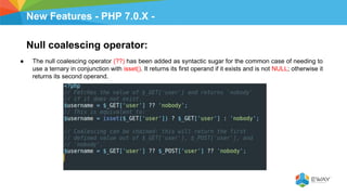 New Features - PHP 7.0.X -
Null coalescing operator:
● The null coalescing operator (??) has been added as syntactic sugar for the common case of needing to
use a ternary in conjunction with isset(). It returns its first operand if it exists and is not NULL; otherwise it
returns its second operand.
 