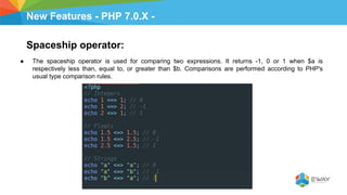 New Features - PHP 7.0.X -
Spaceship operator:
● The spaceship operator is used for comparing two expressions. It returns -1, 0 or 1 when $a is
respectively less than, equal to, or greater than $b. Comparisons are performed according to PHP's
usual type comparison rules.
 
