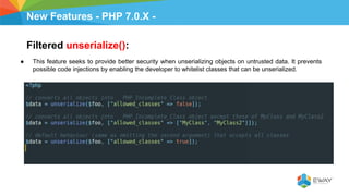New Features - PHP 7.0.X -
Filtered unserialize():
● This feature seeks to provide better security when unserializing objects on untrusted data. It prevents
possible code injections by enabling the developer to whitelist classes that can be unserialized.
 
