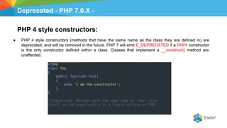 Deprecated - PHP 7.0.X -
PHP 4 style constructors:
● PHP 4 style constructors (methods that have the same name as the class they are defined in) are
deprecated, and will be removed in the future. PHP 7 will emit E_DEPRECATED if a PHP4 constructor
is the only constructor defined within a class. Classes that implement a __construct() method are
unaffected.
 