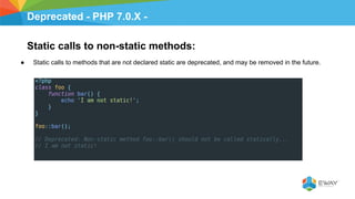 Deprecated - PHP 7.0.X -
Static calls to non-static methods:
● Static calls to methods that are not declared static are deprecated, and may be removed in the future.
 