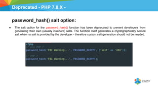 Deprecated - PHP 7.0.X -
password_hash() salt option:
● The salt option for the password_hash() function has been deprecated to prevent developers from
generating their own (usually insecure) salts. The function itself generates a cryptographically secure
salt when no salt is provided by the developer - therefore custom salt generation should not be needed.
 