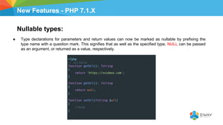New Features - PHP 7.1.X
Nullable types:
● Type declarations for parameters and return values can now be marked as nullable by prefixing the
type name with a question mark. This signifies that as well as the specified type, NULL can be passed
as an argument, or returned as a value, respectively.
 