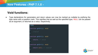 New Features - PHP 7.1.X -
Void functions:
● Type declarations for parameters and return values can now be marked as nullable by prefixing the
type name with a question mark. This signifies that as well as the specified type, NULL can be passed
as an argument, or returned as a value, respectively.
 