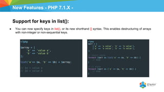 New Features - PHP 7.1.X -
Support for keys in list():
● You can now specify keys in list(), or its new shorthand [] syntax. This enables destructuring of arrays
with non-integer or non-sequential keys.
 