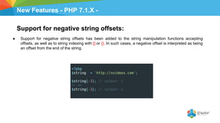 New Features - PHP 7.1.X -
Support for negative string offsets:
● Support for negative string offsets has been added to the string manipulation functions accepting
offsets, as well as to string indexing with [] or {}. In such cases, a negative offset is interpreted as being
an offset from the end of the string.
 